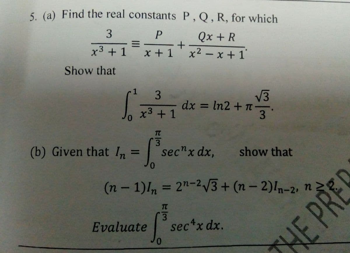 5 (a) Find the real constants P , Q, R, for which
3
Qx + R
x2 - x + 1'
x3 + 1
x + 1
Show that
V3
dx = In2 + T-
3
x3 + 1
(b) Given that In
sec"x dx,
show that
%3D
(n- 1)n = 2"-23+ (n – 2)In-2, n
%3D
TC
Evaluate
3.
sec*x dx.
HE PREC
