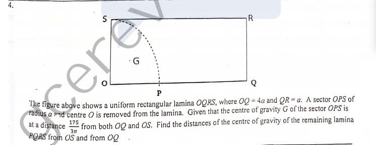 4.
R
cere
P
The figure above shows a uniform rectangular lamina OQRS, where OQ 4a and QR = a. A sector OPS of
radius a 2nd centre O is removed from the lamina. Given that the centre of gravity G of the sector OPS is
at a distance
PORS from OS and from OQ
175
from both OQ and OS. Find the distances of the centre of gravity of the remaining lamina

