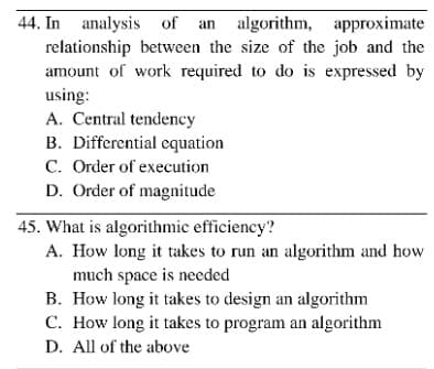 44. In analysis of an algorithm, approximate
relationship between the size of the job and the
amount of work required to do is expressed by
using:
A. Central tendency
B. Differential equation
C. Order of execution
D. Order of magnitude
45. What is algorithmic efficiency?
A. How long it takes to run an algorithm and how
much space is needed
B. How long it takes to design an algorithm
C. How long it takes to program an algorithm
D. All of the above

