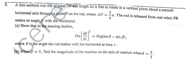 8.
A thin uniform rod AB of mass 3m and length 2a is free to rotate in a vertical plane about a smooth
horizontal axis through a point P on the rod, where AP = a. The rod is released from rest when PB
3
makes an angle ß with the horizontal.
(a) Show that in the ensuing motion,
19a
dt
249(sin 0 – sin B),
where 0 is the angle the rod makes with the horizontal at time t.
(b) When B = 0, find the magnitude of the reaction on the axis of rotation when e
3
