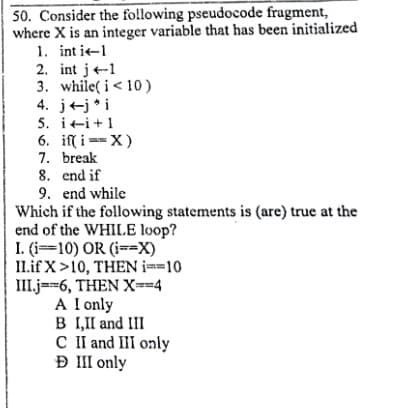 50. Consider the fo!lowing pseudocode fragment,
where X is an integer variable that has been initialized
1. int i-1
2. int j-1
3. while( i< 10)
4. j+j *i
5. iti+1
6. if( i ==X)
7. break
8. end if
9. end while
Which if the following statements is (are) true at the
end of the WHILE loop?
I. (i=10) OR (i==X)
I1.if X>10, THEN i==10
III.j==6, THEN X--4
A I only
B 1,II and III
C II and II only
Đ III only
