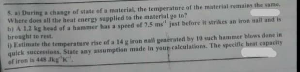 5. a) During a change of state of a material, the temperature of the material remains the same.
Where does all the heat energy supplied to the material go to?
b) A 1.2 kg head of a hammer has a speed of 7.5 ms" just before it strikes an iron nail and is
brought to rest.
i) Estimate the temperature rise of a 14 g iron nail generated by 10 such hammer blows done in
quick successions. State any assumption made in your calculations. The specific heat capacity
of iron is 448 Jkg'K".
