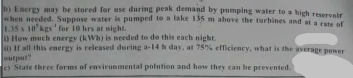 b) Energy may be stored for use during peak demand by pumping water to a high reservoir
when needed. Suppose water is pumped to a lake 135 m above the turbines and at a rate of
1.35 x 10 kgs" for 10 hrs at night.
) How much energy (kWh) is needed to do this each night.
i) If all this energy is released during a-14 h day, at 75% efficiency, what is the average power
output?
e) State three forms of environmental polution and how they can be prevented.
