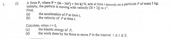 A force F, where F=(6i - 36rj + 54: k) N, acts at time seconds on a particule P of mass 3 kg.
Initially, the particle is moving with velocity (3i + 3j) m s'.
Find,
(a)
(b)
1.
(i)
the acceleration of P at time t,
the velocity of P at time t.
Calculate, when 1=2,
(c)
(d)
the kinetic energy of P,
the work done by the force to move P in the interval ists2.
