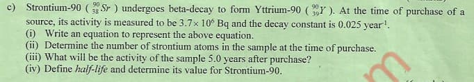 c) Strontium-90 (Sr ) undergoes beta-decay to form Yttrium-90 (Y ). At the time of purchase of a
source, its activity is measured to be 3.7x 10° Bq and the decay constant is 0.025 year'.
(i) Write an equation to represent the above equation.
(ii) Determine the number of strontium atoms in the sample at the time of purchase.
(iii) What will be the activity of the sample 5.0 years after purchase?
(iv) Define half-life and determine its value for Strontium-90.
