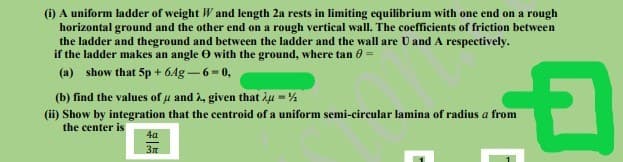 (i) A uniform ladder of weight W and length 2a rests in limiting equilibrium with one end on a rough
horizontal ground and the other end on a rough vertical wall. The coefficients of friction between
the ladder and theground and between the ladder and the wall are U and A respectively.
if the ladder makes an angle O with the ground, where tan 0 =
(a) show that 5p + 64g-6-0,
(b) find the values of u and i, given that iu = %
(ii) Show by integration that the centroid of a uniform semi-circular lamina of radius a from
the center is
4a
3m
