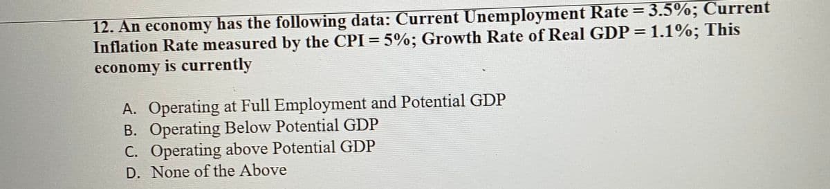 12. An economy has the following data: Current Unemployment Rate = 3.5%; Current
Inflation Rate measured by the CPI = 5%; Growth Rate of Real GDP = 1.1%; This
economy is currently
A. Operating at Full Employment and Potential GDP
B. Operating Below Potential GDP
C. Operating above Potential GDP
D. None of the Above