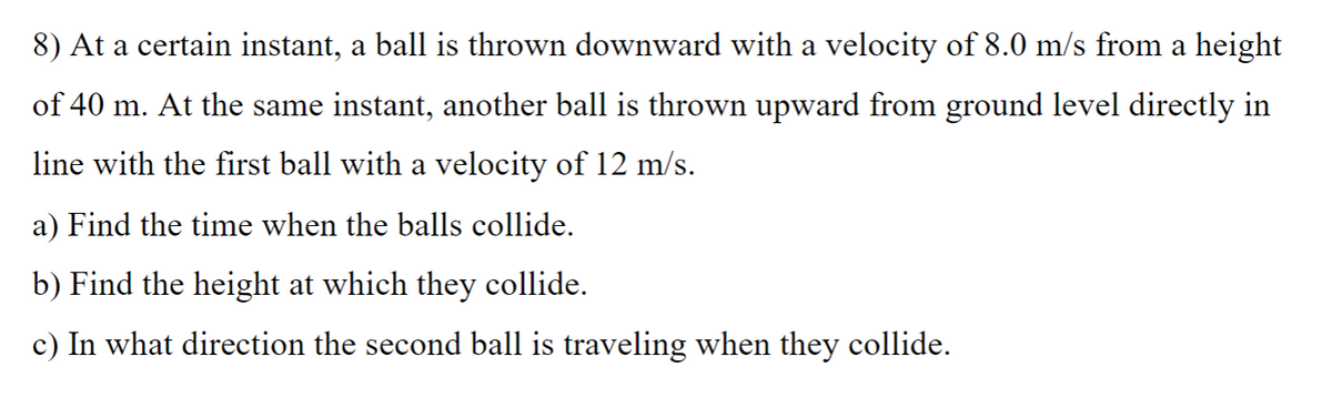 8) At a certain instant, a ball is thrown downward with a velocity of 8.0 m/s from a height
of 40 m. At the same instant, another ball is thrown upward from ground level directly in
line with the first ball with a velocity of 12 m/s.
a) Find the time when the balls collide.
b) Find the height at which they collide.
c) In what direction the second ball is traveling when they collide.