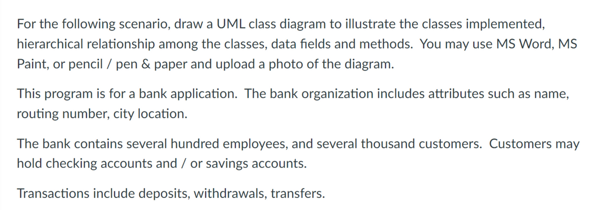 For the following scenario, draw a UML class diagram to illustrate the classes implemented,
hierarchical relationship among the classes, data fields and methods. You may use MS Word, MS
Paint, or pencil / pen & paper and upload a photo of the diagram.
This program is for a bank application. The bank organization includes attributes such as name,
routing number, city location.
The bank contains several hundred employees, and several thousand customers. Customers may
hold checking accounts and / or savings accounts.
Transactions include deposits, withdrawals, transfers.