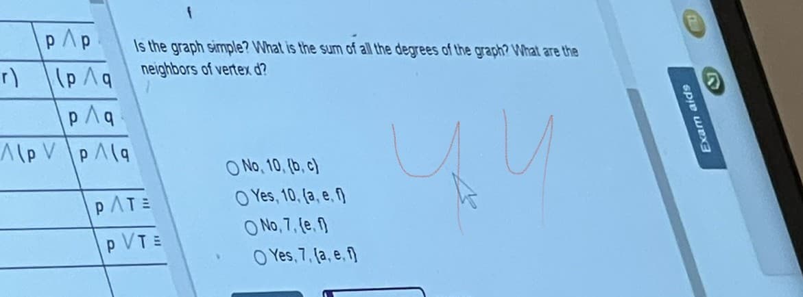 pAp
Is the graph simple? What is the sum of all the degrees of the graph? What are the
neighbors of vertex d?
(p Aq
O No, 10, (b, c)
O Yes, 10, (a, e, f)
O No, 7, (e. )
O Yes, 7, (a, e, f)
PATE
p VTE
Exam aids
