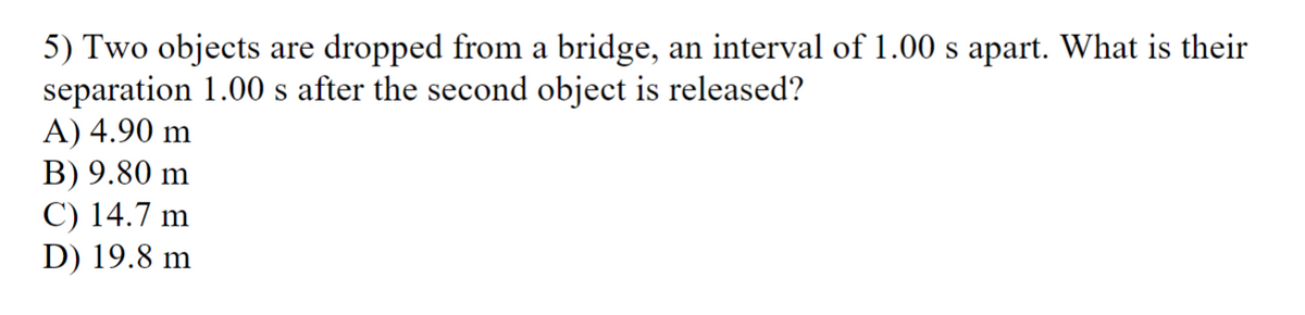 5) Two objects are dropped from a bridge, an interval of 1.00 s apart. What is their
separation 1.00 s after the second object is released?
A) 4.90 m
B) 9.80 m
C) 14.7 m
D) 19.8 m