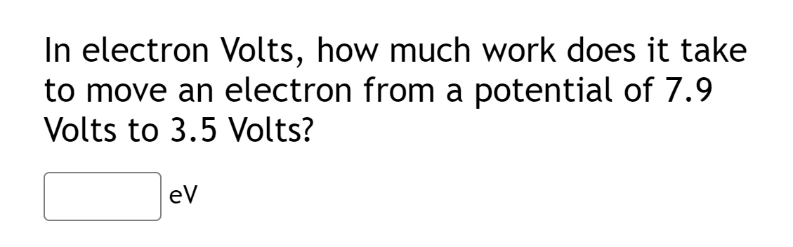 In electron Volts, how much work does it take
to move an electron from a potential of 7.9
Volts to 3.5 Volts?
eV