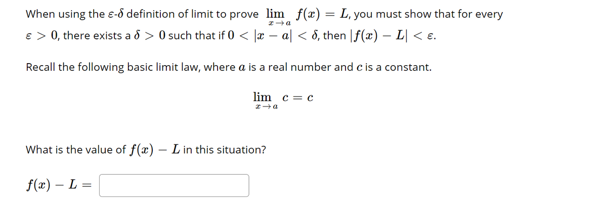When using the - definition of limit to prove lim f(x) = L, you must show that for every
x → a
ɛ > 0, there exists a § > 0 such that if 0 < |x − a| < 8, then |ƒ(x) − L| < ɛ.
Recall the following basic limit law, where a is a real number and c is a constant.
lim c = c
x→a
What is the value of f(x) — L in this situation?
f(x) − L =
