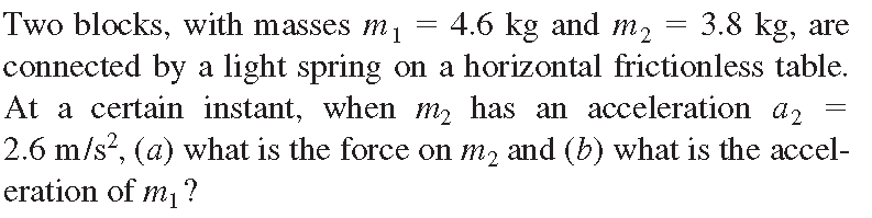 Two blocks, with masses m1
4.6 kg and m₂
3.8 kg, are
connected by a light spring on a horizontal frictionless table.
At a certain instant, when m₂ has an acceleration a2
2.6 m/s², (a) what is the force on m₂ and (b) what is the accel-
eration of mi ?
=
=
=