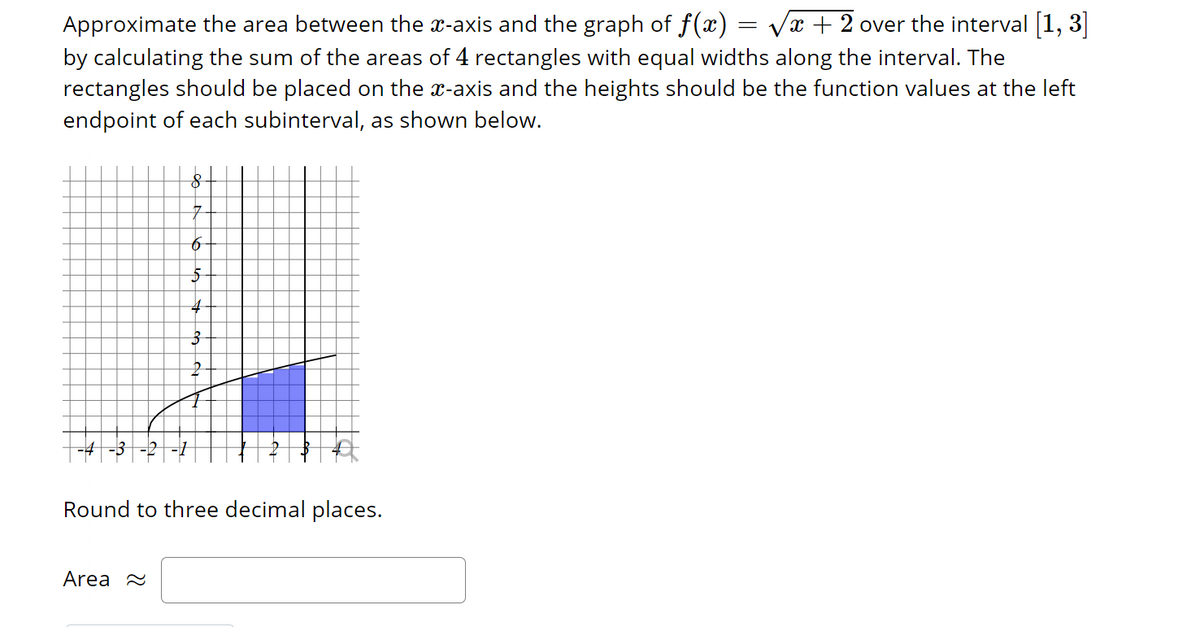 Approximate the area between the x-axis and the graph of f(x) = √x + 2 over the interval [1, 3]
by calculating the sum of the areas of 4 rectangles with equal widths along the interval. The
rectangles should be placed on the x-axis and the heights should be the function values at the left
endpoint of each subinterval, as shown below.
8
Area
7
6
5
4
3
Round to three decimal places.