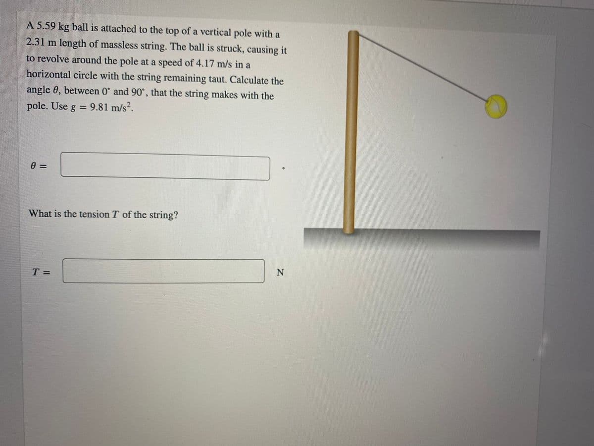 A 5.59 kg ball is attached to the top of a vertical pole with a
2.31 m length of massless string. The ball is struck, causing it
to revolve around the pole at a speed of 4.17 m/s in a
horizontal circle with the string remaining taut. Calculate the
angle 0, between 0° and 90°, that the string makes with the
pole. Use g = 9.81 m/s².
What is the tension T of the string?
N
T =
