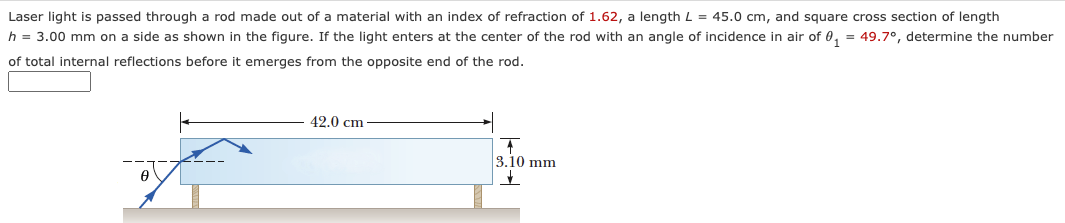 Laser light is passed through a rod made out of a material with an index of refraction of 1.62, a length L = 45.0 cm, and square cross section of length
h = 3.00 mm on a side as shown in the figure. If the light enters at the center of the rod with an angle of incidence in air of 0₁ = 49.7°, determine the number
of total internal reflections before it emerges from the opposite end of the rod.
42.0 cm
3.10 mm