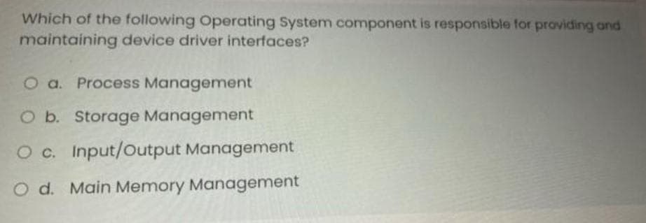 Which of the following Operating System component is responsible for providing and
maintaining device driver interfaces?
O a. Process Management
O b. Storage Management
O c. Input/Output Management
O d. Main Memory Management
