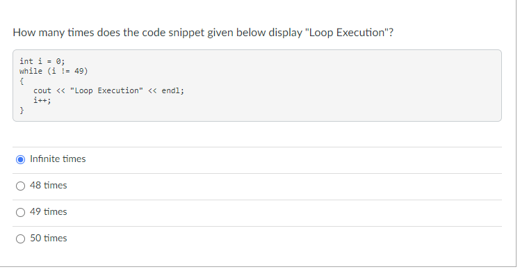 How many times does the code snippet given below display "Loop Execution"?
int i = 0;
while (i != 49)
{
cout <« "Loop Execution" <« endl;
i++;
}
Infinite times
48 times
49 times
50 times
