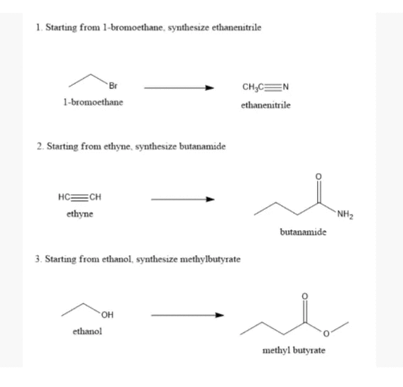 1. Starting from 1-bromoethane, synthesize ethanenitrile
Br
CH,CEN
1-bromoethane
ethanenitrile
2. Starting from ethyne, synthesize butanamide
HC=CH
ethyne
NH2
butanamide
3. Starting from ethanol, synthesize methylbutyrate
ethanol
methyl butyrate
