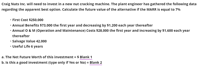 Craig Nuts Inc. will need to invest in a new nut cracking machine. The plant engineer has gathered the following data
regarding the apparent best option. Calculate the future value of the alternative if the MARR is equal to 7%
• First Cost $250,000
· Annual Benefits $73,000 the first year and decreasing by $1,200 each year thereafter
· Annual O & M (Operation and Maintenance) Costs $28,000 the first year and increasing by $1,600 each year
thereafter
• Salvage Value 42,000
· Useful Life 6 years
a. The Net Future Worth of this investment = $ Blank 1
b. Is this a good investment (type only if Yes or No) = Blank 2
