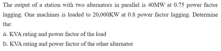 The output of a station with two alternators in parallel is 40MW at 0.75 power factor
lagging. One machines is loaded to 20,000KW at 0.8 power factor lagging. Determine
the:
a. KVA rating and power factor of the load
b. KVA rating and power factor of the other alternator