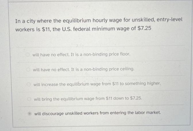In a city where the equilibrium hourly wage for unskilled, entry-level
workers is $11, the U.S. federal minimum wage of $7.25
will have no effect. It is a non-binding price floor.
will have no effect. It is a non-binding price ceiling.
will increase the equilibrium wage from $11 to something higher.
will bring the equilibrium wage from $11 down to $7.25.
will discourage unskilled workers from entering the labor market.