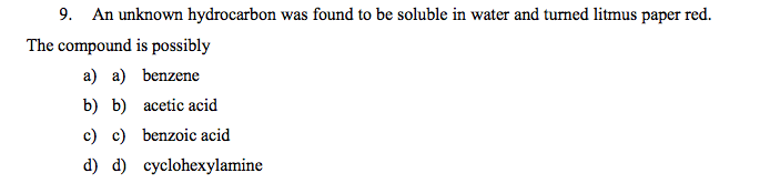 9. An unknown hydrocarbon was found to be soluble in water and turned litmus paper red.
The compound is possibly
a) a) benzene
b) b) acetic acid
c) c) benzoic acid
d) d) cyclohexylamine