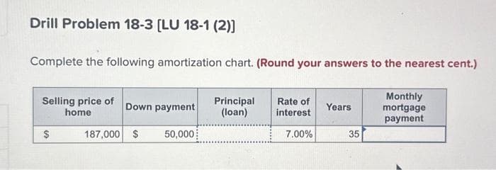 Drill Problem 18-3 [LU 18-1 (2)]
Complete the following amortization chart. (Round your answers to the nearest cent.)
Monthly
mortgage
payment
Selling price of
home
$
Down payment
187,000 $
50,000
Principal
(loan)
Rate of
interest
7.00%
Years
35