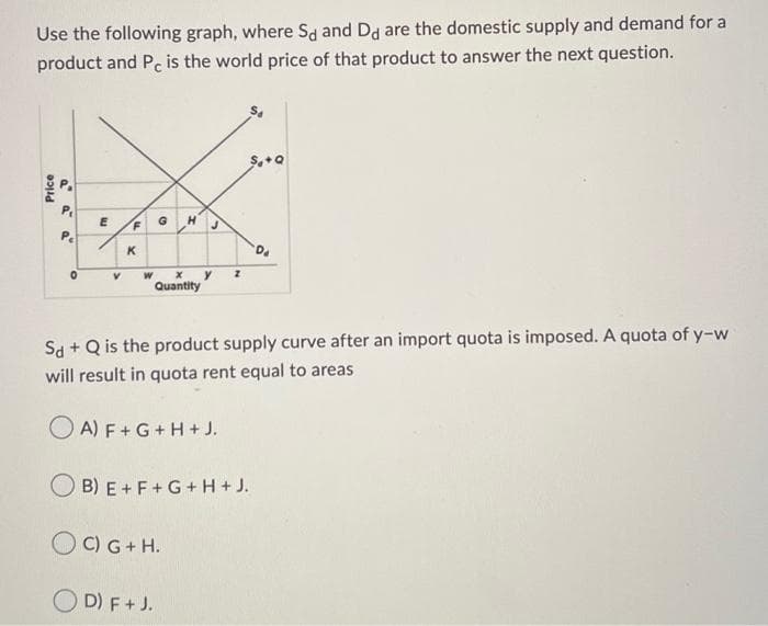 Use the following graph, where Sd and Dd are the domestic supply and demand for a
product and Pc is the world price of that product to answer the next question.
Price
a
Pe
0
E
V
F
K
G H
X
Quantity
у Z
Sd + Q is the product supply curve after an import quota is imposed. A quota of y-w
will result in quota rent equal to areas
OA) F + G + H+ J.
C) G + H.
OD) F + J.
$.+Q
B) E+F+G+H+ J.