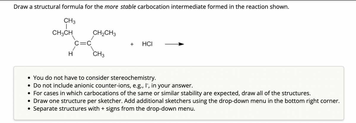 Draw a structural formula for the more stable carbocation intermediate formed in the reaction shown.
CH3
CH3CH
H
C=C
CH₂CH3
CH3
+ HCI
• You do not have to consider stereochemistry.
• Do not include anionic counter-ions, e.g., I, in your answer.
• For cases in which carbocations of the same or similar stability are expected, draw all of the structures.
• Draw one structure per sketcher. Add additional sketchers using the drop-down menu in the bottom right corner.
Separate structures with + signs from the drop-down menu.
●