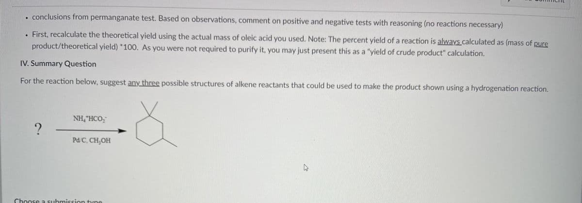 .
●
conclusions from permanganate test. Based on observations, comment on positive and negative tests with reasoning (no reactions necessary)
First, recalculate the theoretical yield using the actual mass of oleic acid you used. Note: The percent yield of a reaction is always calculated as (mass of pure
product/theoretical yield) *100. As you were not required to purify it, you may just present this as a "yield of crude product" calculation.
IV. Summary Question
For the reaction below, suggest any three possible structures of alkene reactants that could be used to make the product shown using a hydrogenation reaction.
?
NH, HCO;
Pd/C, CH₂OH
Choose a submission type
