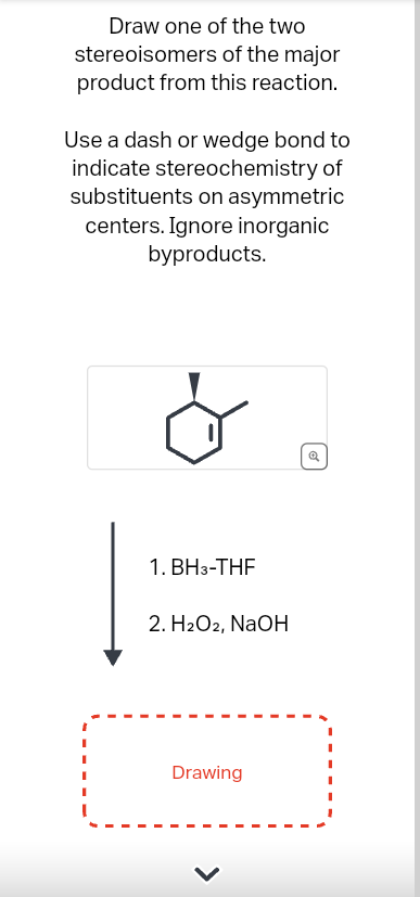 Draw one of the two
stereoisomers of the major
product from this reaction.
Use a dash or wedge bond to
indicate stereochemistry of
substituents on asymmetric
centers. Ignore inorganic
byproducts.
1. BH3-THF
2. H2O2, NaOH
Drawing
Q