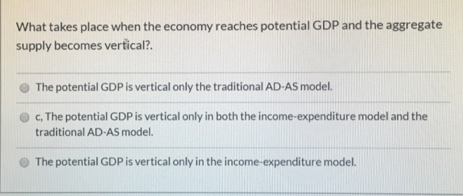 What takes place when the economy reaches potential GDP and the aggregate
supply becomes vertical?.
The potential GDP is vertical only the traditional AD-AS model.
c, The potential GDP is vertical only in both the income-expenditure model and the
traditional AD-AS model.
The potential GDP is vertical only in the income-expenditure model.