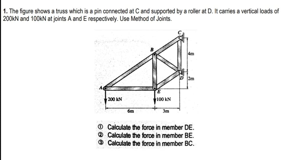 1. The figure shows a truss which is a pin connected at C and supported by a roller at D. It carries a vertical loads of
200kN and 100KN at joints A and E respectively. Use Method of Joints.
4m
2m
200 kN
100 kN
6m
3m
O Calculate the force in member DE.
® Calculate the force in member BE.
® Calculate the force in member BC.
