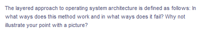 The layered approach to operating system architecture is defined as follows: In
what ways does this method work and in what ways does it fail? Why not
illustrate your point with a picture?