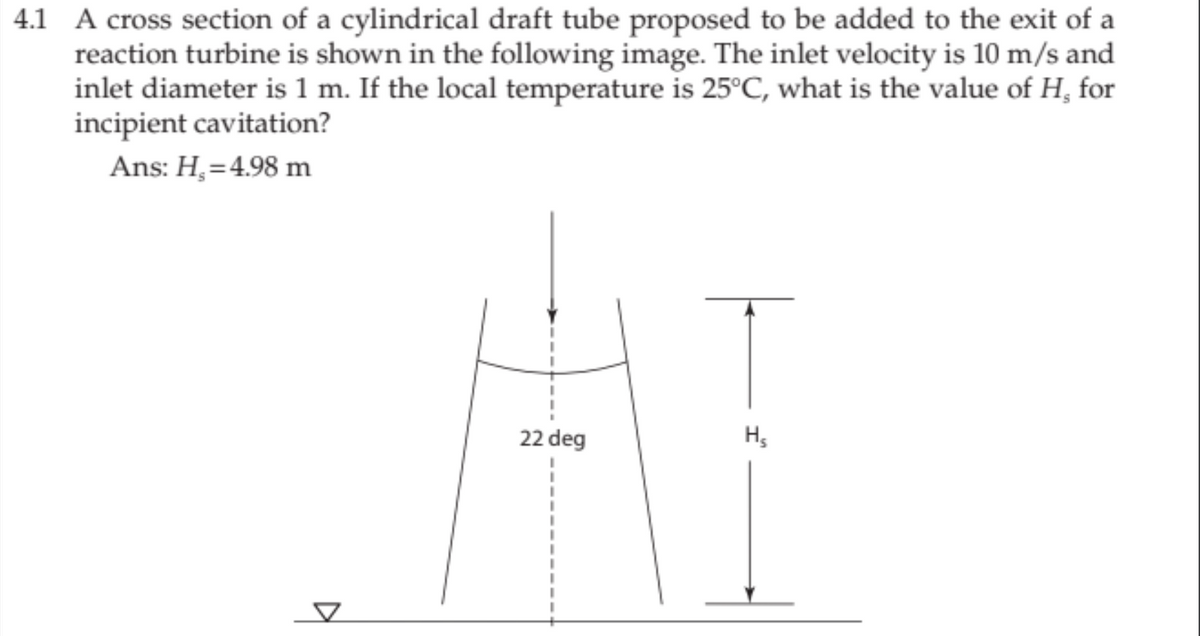4.1 A cross section of a cylindrical draft tube proposed to be added to the exit of a
reaction turbine is shown in the following image. The inlet velocity is 10 m/s and
inlet diameter is 1 m. If the local temperature is 25°C, what is the value of H, for
incipient cavitation?
Ans: H,=4.98 m
22 deg
H,
