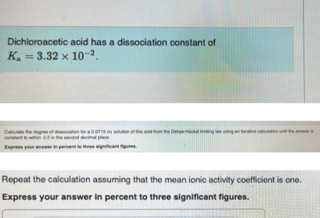Dichloroacetic acid has a dissociation constant of
K = 3.32 x 10-2.
%3D
Calculate the degree of dissociation for a 0.0715 m solution of this acid from the Debye-Hackol imiting law using an iterative calculation until the answer is
constant to within +2 in the second decimal place.
Express your answer in percent to three significant figures.
Repeat the calculation assuming that the mean ionic activity coefficient is one.
Express your answer in percent to three significant figures.
