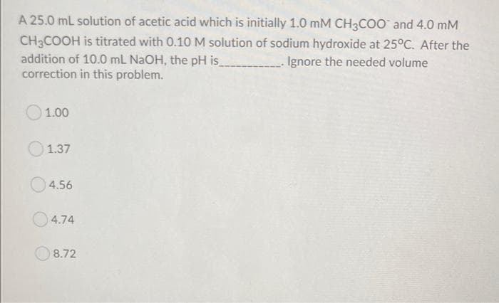 A 25.0 mL solution of acetic acid which is initially 1.0 mM CH3COO and 4.0 mM
CH3COOH is titrated with 0.10 M solution of sodium hydroxide at 25°C. After the
addition of 10.0 mL NAOH, the pH is
correction in this problem.
Ignore the needed volume
1.00
1.37
4.56
4.74
8.72
