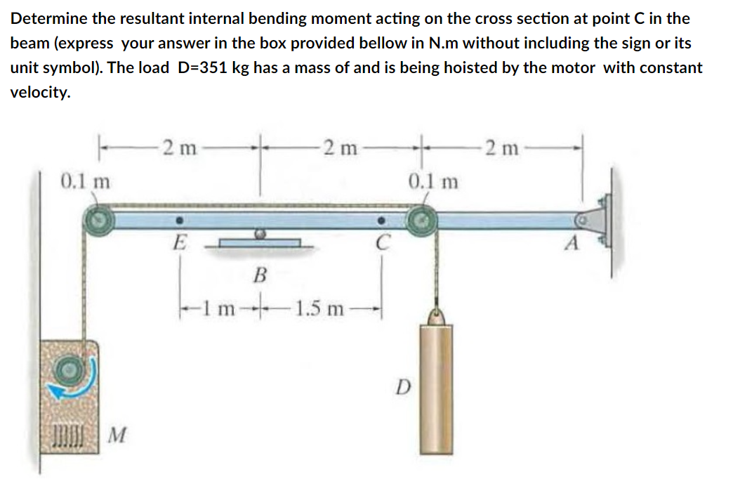 Determine the resultant internal bending moment acting on the cross section at point C in the
beam (express your answer in the box provided bellow in N.m without including the sign or its
unit symbol). The load D=351 kg has a mass of and is being hoisted by the motor with constant
velocity.
-2 m
2 m
2 m
0.1 m
0.1 m
-1m 1.5 m
D
