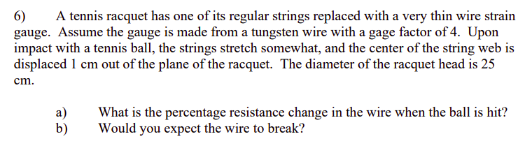A tennis racquet has one of its regular strings replaced with a very thin wire strain
6)
gauge. Assume the gauge is made from a tungsten wire with a gage factor of 4. Upon
impact with a tennis ball, the strings stretch somewhat, and the center of the string web is
displaced 1 cm out of the plane of the racquet. The diameter of the racquet head is 25
cm.
a)
b)
What is the percentage resistance change in the wire when the ball is hit?
Would you expect the wire to break?
