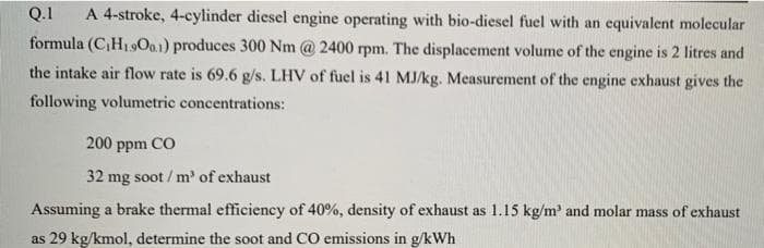 Q.1
formula (CH19O..1) produces 300 Nm @ 2400 rpm. The displacement volume of the engine is 2 litres and
A 4-stroke, 4-cylinder diesel engine operating with bio-diesel fuel with an equivalent molecular
the intake air flow rate is 69.6 g/s. LHV of fuel is 41 MJ/kg. Measurement of the engine exhaust gives the
following volumetric concentrations:
200 ppm CO
32 mg soot / m of exhaust
Assuming a brake thermal efficiency of 40%, density of exhaust as 1.15 kg/m' and molar mass of exhaust
as 29 kg/kmol, determine the soot and CO emissions in g/kWh
