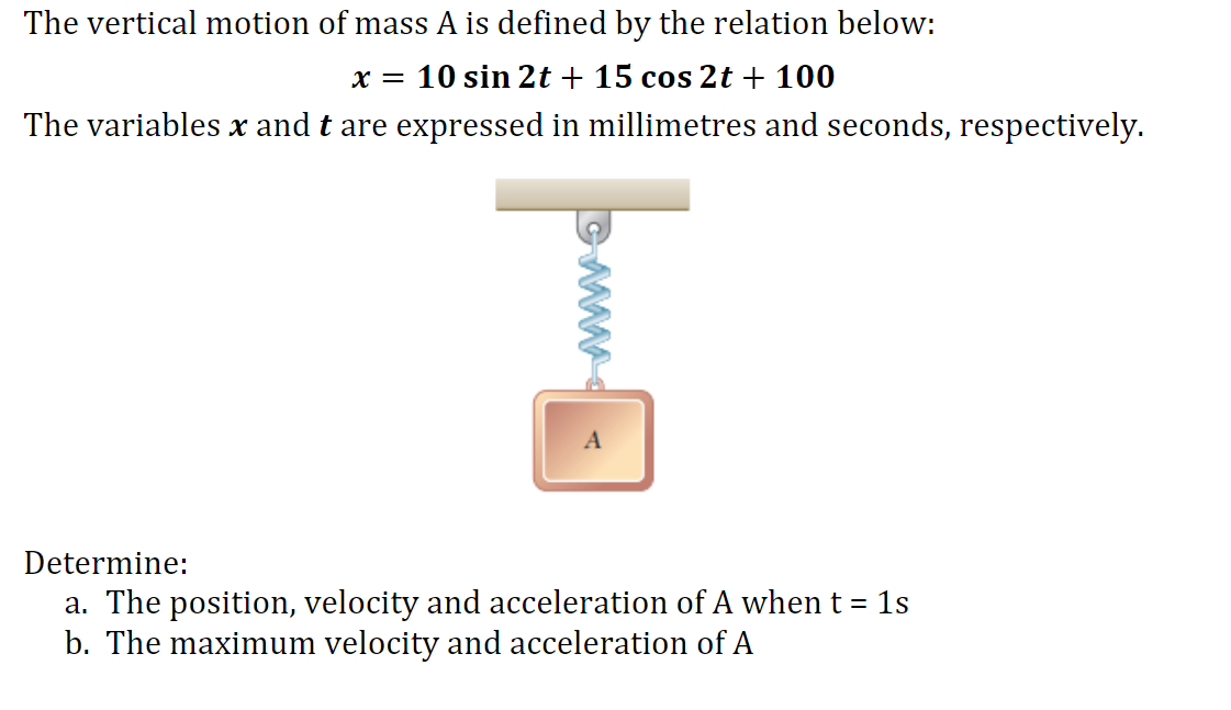 The vertical motion of mass A is defined by the relation below:
x = 10 sin 2t + 15 cos 2t + 100
The variables x and t are expressed in millimetres and seconds, respectively.
Determine:
a. The position, velocity and acceleration of A when t = 1s
b. The maximum velocity and acceleration of A
