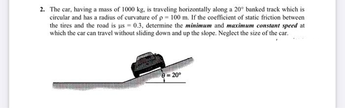 2. The car, having a mass of 1000 kg, is traveling horizontally along a 20° banked track which is
circular and has a radius of curvature of p = 100 m. If the coefficient of static friction between
the tires and the road is us = 0.3, determine the minimum and maximum constant speed at
which the car can travel without sliding down and up the slope. Neglect the size of the car.
e= 20°
