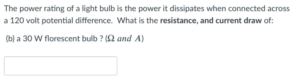 The power rating of a light bulb is the power it dissipates when connected across
a 120 volt potential difference. What is the resistance, and current draw of:
(b) a 30 W florescent bulb ? (2 and A)
