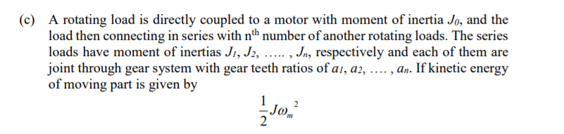 (c) A rotating load is directly coupled to a motor with moment of inertia Jo, and the
load then connecting in series with nth number of another rotating loads. The series
loads have moment of inertias J1, J2, . , Jn, respectively and each of them are
joint through gear system with gear teeth ratios of a1, a2, .... , an. If kinetic energy
of moving part is given by
Jo,
