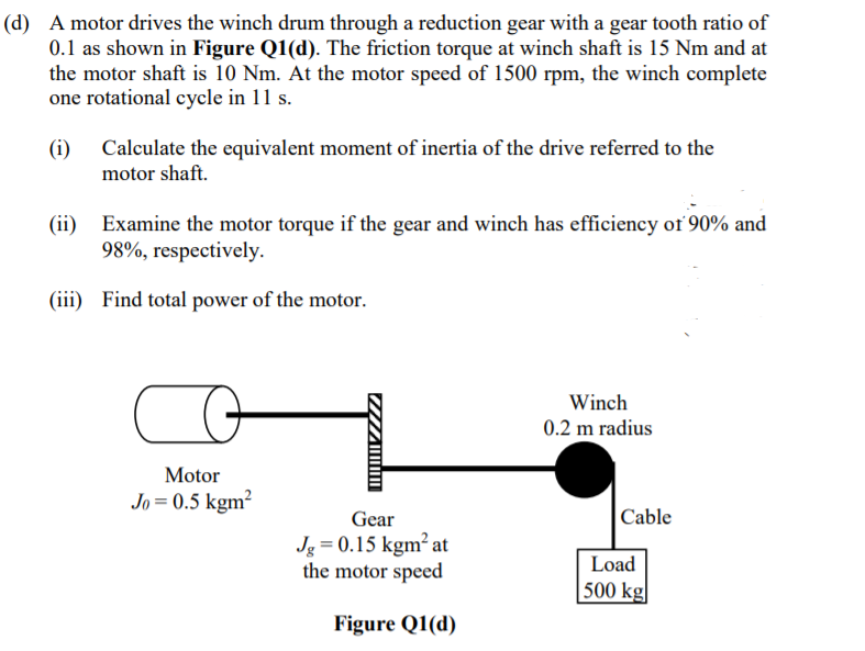 (d) A motor drives the winch drum through a reduction gear with a gear tooth ratio of
0.1 as shown in Figure Q1(d). The friction torque at winch shaft is 15 Nm and at
the motor shaft is 10 Nm. At the motor speed of 1500 rpm, the winch complete
one rotational cycle in 11 s.
(i)
Calculate the equivalent moment of inertia of the drive referred to the
motor shaft.
(ii) Examine the motor torque if the gear and winch has efficiency of 90% and
98%, respectively.
(iii) Find total power of the motor.
Winch
0.2 m radius
Motor
Jo = 0.5 kgm²
Gear
|Cable
Jg = 0.15 kgm² at
the motor speed
Load
500 kg|
Figure Q1(d)
