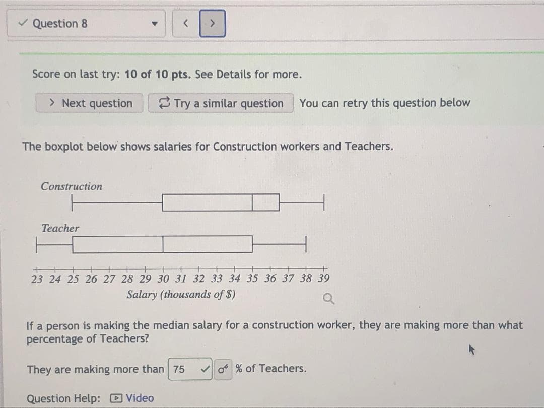 The boxplot below shows salaries for Construction workers and Teachers.
Construction
Teacher
23 24 25 26 27 28 29 30 31 32 33 34 35 36 37 38 39
Salary (thousands of $)
If a person is making the median salary for a construction worker, they are making more than what
percentage of Teachers?
