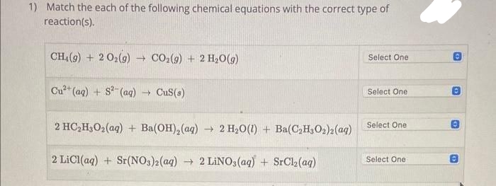 1) Match the each of the following chemical equations with the correct type of
reaction(s).
CH4 (9) + 2O₂(g) → CO₂(g) + 2 H₂O(g)
Cu²+ (aq) + S²(aq) → CuS(s)
2 HC₂H3O₂(aq) + Ba(OH)₂ (aq)
2 LiCl(aq) + Sr(NO3)2(aq) → 2 LiNO3(aq) + SrCl₂(aq)
→ 2 H₂O(l) + Ba(C₂H302)2(aq)
Select One
Select One
Select One
Select One:
O
6