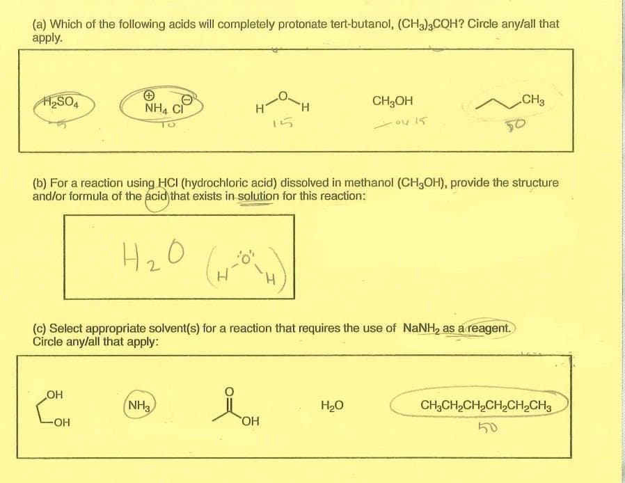 (a) Which of the following acids will completely protonate tert-butanol, (CH3)3COH? Circle any/all that
apply.
H₂SO4
NH4 CI
OH
-OH
H₂O
2
"H
(b) For a reaction using HCI (hydrochloric acid) dissolved in methanol (CH3OH), provide the structure
and/or formula of the acid that exists in solution for this reaction:
NH3
(c) Select appropriate solvent(s) for a reaction that requires the use of NaNH₂ as a reagent.
Circle any/all that apply:
OH
CH3OH
0415
H₂O
CH3
50
CH3CH₂CH₂CH₂CH₂CH3